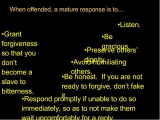 When   offended,   a   mature   response   is   to … Be gracious. Preserve others’ dignity. Avoid humiliating others. Listen. Be honest.  If you are not ready to forgive, don’t fake it. Respond promptly if unable to do so immediately, so as to not make them wait uncomfortably for a reply. Grant forgiveness so that you don’t become a slave to bitterness. 