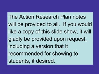 The Action Research Plan notes will be provided to all.  If you would like a copy of this slide show, it will gladly be provided upon request, including a version that it recommended for showing to students, if desired. 