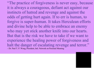 “ The practice of forgiveness is never easy, because it is always a courageous, defiant act against our instincts of hatred and revenge and against the odds of getting hurt again. If to err is human, to forgive is super-human. It takes Herculean efforts and divine help to be able to embrace an enemy who may yet stick another knife into our hearts. But that is the risk we have to take if we want to experience the healing power of forgiveness and halt the danger of escalating revenge and terror.”   –  Dr. Paul T. P. Wong, President, Intl. Network on Personal Meaning 