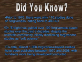 Prior to 1970, there were only 110 studies done on forgiveness, dating back to 400 AD. Dr. Enright has guided over 100 forgiveness-based studies over the past 3 decades, despite the scientific community initially dismissing forgiveness studies as “soft science.” To date, almost 1,000 forgiveness-based studies have been published between 1970 and 2008, with hundreds more being developed/conducted.   Did You Know? 