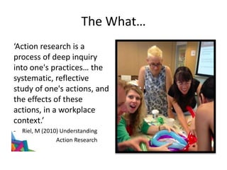 The What…
‘Action research is a
process of deep inquiry
into one's practices… the
systematic, reflective
study of one's actions, and
the effects of these
actions, in a workplace
context.’
- Riel, M (2010) Understanding
- Action Research
 