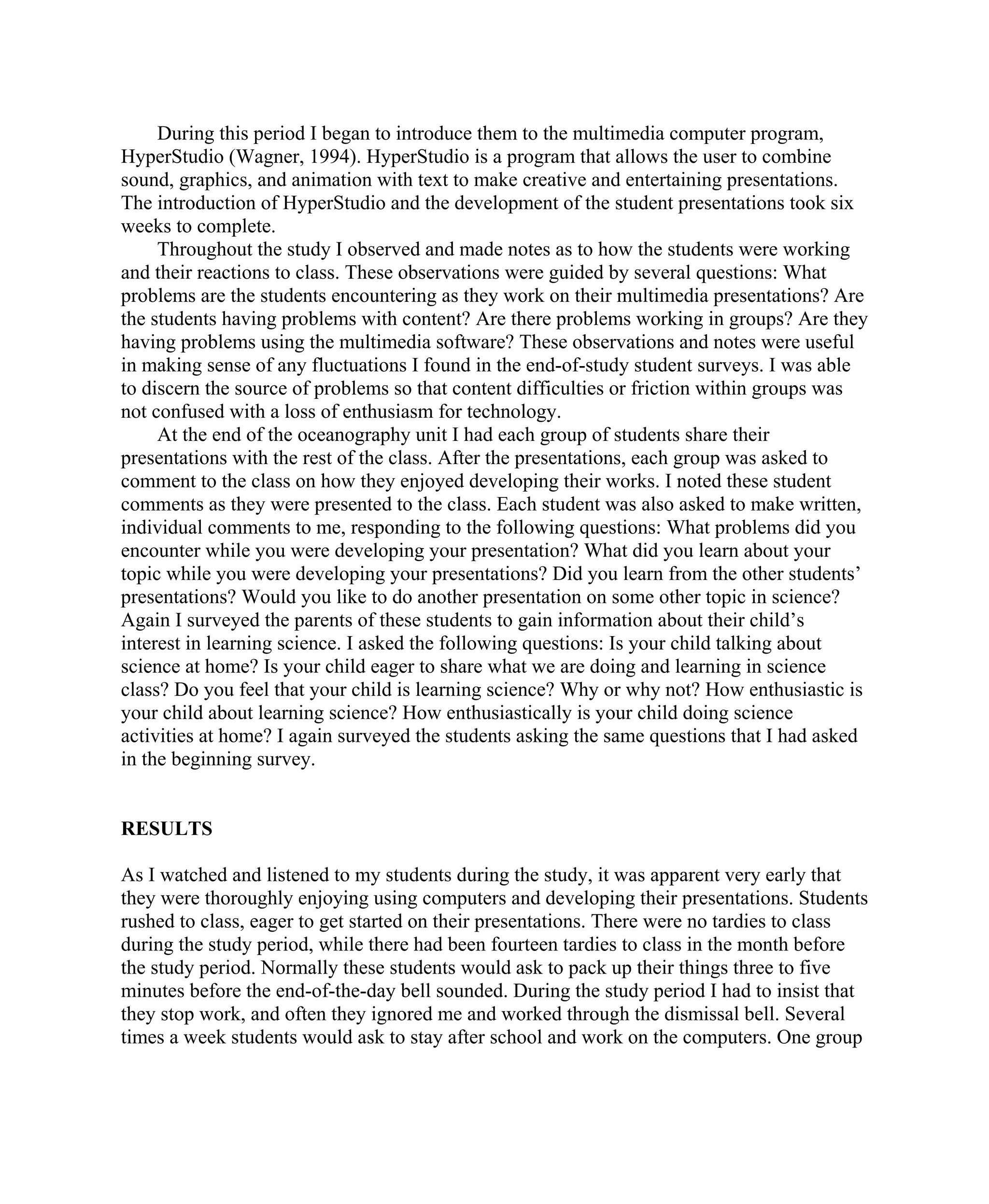 During this period I began to introduce them to the multimedia computer program,
HyperStudio (Wagner, 1994). HyperStudio is a program that allows the user to combine
sound, graphics, and animation with text to make creative and entertaining presentations.
The introduction of HyperStudio and the development of the student presentations took six
weeks to complete.
Throughout the study I observed and made notes as to how the students were working
and their reactions to class. These observations were guided by several questions: What
problems are the students encountering as they work on their multimedia presentations? Are
the students having problems with content? Are there problems working in groups? Are they
having problems using the multimedia software? These observations and notes were useful
in making sense of any fluctuations I found in the end-of-study student surveys. I was able
to discern the source of problems so that content difficulties or friction within groups was
not confused with a loss of enthusiasm for technology.
At the end of the oceanography unit I had each group of students share their
presentations with the rest of the class. After the presentations, each group was asked to
comment to the class on how they enjoyed developing their works. I noted these student
comments as they were presented to the class. Each student was also asked to make written,
individual comments to me, responding to the following questions: What problems did you
encounter while you were developing your presentation? What did you learn about your
topic while you were developing your presentations? Did you learn from the other students’
presentations? Would you like to do another presentation on some other topic in science?
Again I surveyed the parents of these students to gain information about their child’s
interest in learning science. I asked the following questions: Is your child talking about
science at home? Is your child eager to share what we are doing and learning in science
class? Do you feel that your child is learning science? Why or why not? How enthusiastic is
your child about learning science? How enthusiastically is your child doing science
activities at home? I again surveyed the students asking the same questions that I had asked
in the beginning survey.

RESULTS
As I watched and listened to my students during the study, it was apparent very early that
they were thoroughly enjoying using computers and developing their presentations. Students
rushed to class, eager to get started on their presentations. There were no tardies to class
during the study period, while there had been fourteen tardies to class in the month before
the study period. Normally these students would ask to pack up their things three to five
minutes before the end-of-the-day bell sounded. During the study period I had to insist that
they stop work, and often they ignored me and worked through the dismissal bell. Several
times a week students would ask to stay after school and work on the computers. One group

 