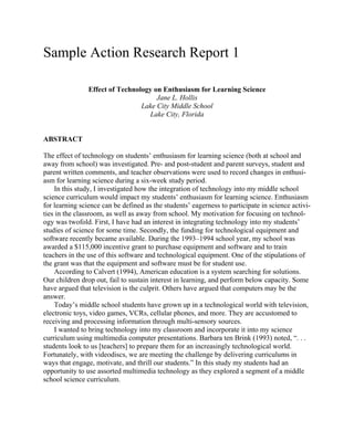 Sample Action Research Report 1
Effect of Technology on Enthusiasm for Learning Science
Jane L. Hollis
Lake City Middle School
Lake City, Florida

ABSTRACT
The effect of technology on students’ enthusiasm for learning science (both at school and
away from school) was investigated. Pre- and post-student and parent surveys, student and
parent written comments, and teacher observations were used to record changes in enthusiasm for learning science during a six-week study period.
In this study, I investigated how the integration of technology into my middle school
science curriculum would impact my students’ enthusiasm for learning science. Enthusiasm
for learning science can be defined as the students’ eagerness to participate in science activities in the classroom, as well as away from school. My motivation for focusing on technology was twofold. First, I have had an interest in integrating technology into my students’
studies of science for some time. Secondly, the funding for technological equipment and
software recently became available. During the 1993–1994 school year, my school was
awarded a $115,000 incentive grant to purchase equipment and software and to train
teachers in the use of this software and technological equipment. One of the stipulations of
the grant was that the equipment and software must be for student use.
According to Calvert (1994), American education is a system searching for solutions.
Our children drop out, fail to sustain interest in learning, and perform below capacity. Some
have argued that television is the culprit. Others have argued that computers may be the
answer.
Today’s middle school students have grown up in a technological world with television,
electronic toys, video games, VCRs, cellular phones, and more. They are accustomed to
receiving and processing information through multi-sensory sources.
I wanted to bring technology into my classroom and incorporate it into my science
curriculum using multimedia computer presentations. Barbara ten Brink (1993) noted, “. . .
students look to us [teachers] to prepare them for an increasingly technological world.
Fortunately, with videodiscs, we are meeting the challenge by delivering curriculums in
ways that engage, motivate, and thrill our students.” In this study my students had an
opportunity to use assorted multimedia technology as they explored a segment of a middle
school science curriculum.

 
