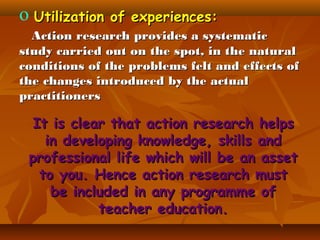 o Utilization of experiences:
Action research provides a systematic
study carried out on the spot, in the natural
conditions of the problems felt and effects of
the changes introduced by the actual
practitioners

It is clear that action research helps
in developing knowledge, skills and
professional life which will be an asset
to you. Hence action research must
be included in any programme of
teacher education.

 