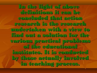 In the light of above
definitions it can be
concluded that action
research is the research
undertaken with a view to
find out a solution for the
various practical problems
of the educational
institutes. It is conducted
by those actually involved
in teaching process.

 
