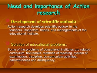 Need and importance of Action
research
 Development of scientific outlook:
Action research develops scientific outlook in the
teachers, inspectors, heads, and managements of the
educational institute.

 Solution of educational problems:
Some of the problems of educational institutes are related
curriculum, text-books, methods of teaching, system of
examination, discipline, co-curriculum activities,
backwardness and delinquency.

 