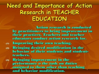 Need and Importance of Action
Research in TEACHER
EDUCATION

(1)
(2)

(3)

Action research is conducted
by practitioners to bring improvement in
their practices. Teachers and teacher
educators conduct action research for.
Improving their own teaching.
Bringing desired modification in the
behavior of their students and studentteachers.
Bringing improvement in the
performance o the task on duties
assigned to them other than teaching
and behavior modification.

 