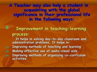 A Teacher may also help a student in
acquainting with the global
significance in their professional life
in the following ways:

o

(1)
(2)
(3)

Improvement in teaching-learning
process:

It helps in solving day-to-day classroom and
administration problems. It helps in:
Improving methods of teaching and learning
Making effective use of audio-visual aids.
Improving methods of organizing co-curriculum
activities

 