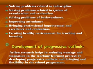 (4)
(5)

(6)
(7)
(8)

(9)

o

Solving problems related to indiscipline.
Solving problems related to system of
examination and evaluation.
Solving problems of backwardness.
Improving attendance
Bringing professional improvement and
excellence and evaluation.
Creating healthy environment for teaching and
learning.

Development of progressive outlook:
Action research helps in reducing wastage and
stagnation in the teaching-learning process by
developing progressive outlook and bringing and
flexibility in the school programme.

 