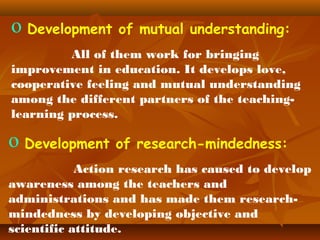 o Development of mutual understanding:
All of them work for bringing
improvement in education. It develops love,
cooperative feeling and mutual understanding
among the different partners of the teachinglearning process.

o Development of research-mindedness:
Action research has caused to develop
awareness among the teachers and
administrations and has made them researchmindedness by developing objective and
scientific attitude.

 