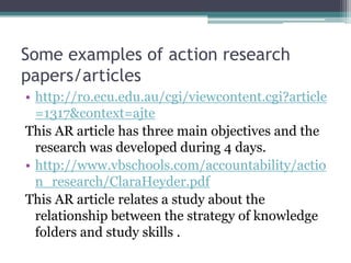 Some examples of action research
papers/articles
• http://ro.ecu.edu.au/cgi/viewcontent.cgi?article
=1317&context=ajte
This AR article has three main objectives and the
research was developed during 4 days.
• http://www.vbschools.com/accountability/actio
n_research/ClaraHeyder.pdf
This AR article relates a study about the
relationship between the strategy of knowledge
folders and study skills .

 