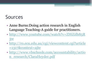 Sources
• Anne Burns:Doing action research in English
Language Teaching-A guide for practitioners.
• http://www.youtube.com/watch?v=ZHiZdh85R
3w
• http://ro.ecu.edu.au/cgi/viewcontent.cgi?article
=1317&context=ajte
• http://www.vbschools.com/accountability/actio
n_research/ClaraHeyder.pdf

 
