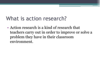 What is action research?
• Action research is a kind of research that
teachers carry out in order to improve or solve a
problem they have in their classroom
environment.

 