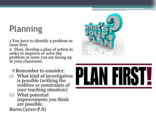 Planning
1.You have to identify a problem or
issue first.
2. Then, develop a plan of action in
order to improve or solve the
problem or issue you are facing up
in your classroom.

Remember to consider:
a) What kind of investigation
is possible (withing the
realities or constraints of
your teaching situation)
b) What potential
improvements you think
are possible.
Burns (2010-P.8)

 