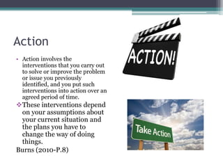 Action
• Action involves the
interventions that you carry out
to solve or improve the problem
or issue you previously
identified, and you put such
interventions into action over an
agreed period of time.

These interventions depend
on your assumptions about
your current situation and
the plans you have to
change the way of doing
things.
Burns (2010-P.8)

 