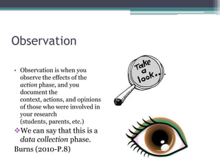 Observation
• Observation is when you
observe the effects of the
action phase, and you
document the
context, actions, and opinions
of those who were involved in
your research
(students, parents, etc.)

We can say that this is a
data collection phase.
Burns (2010-P.8)

 