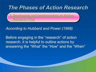 The Phases of Action Research
According to Hubbard and Power (1999)
Before engaging in the “research” of action
research, it is helpful to outline actions by
answering the “What” the “How” and the “When”
2. Developing and Implementing an Action
Research Plan
 