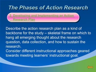 The Phases of Action Research
Describe the action research plan as a kind of
backbone for the study – skeletal frame on which to
hang all emerging thought about the research
question, data collection, and how to sustain the
research.
Consider different instructional approaches geared
towards meeting learners’ instructional goal.
2. Developing and Implementing an Action
Research Plan
 