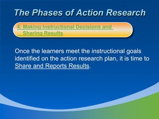 The Phases of Action Research
Once the learners meet the instructional goals
identified on the action research plan, it is time to
Share and Reports Results.
4. Making Instructional Decisions and
Sharing Results
 