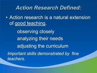 • Action research is a natural extension
of good teaching.
Action Research Defined:
analyzing their needs
adjusting the curriculum
Important skills demonstrated by fine
teachers.
observing closely
 