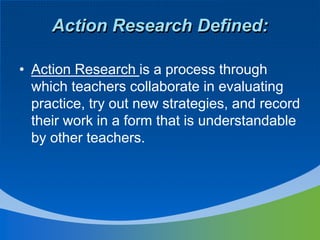 • Action Research is a process through
which teachers collaborate in evaluating
practice, try out new strategies, and record
their work in a form that is understandable
by other teachers.
Action Research Defined:
 