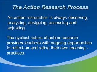The Action Research Process
An action researcher is always observing,
analyzing, designing, assessing and
adjusting.
The cyclical nature of action research
provides teachers with ongoing opportunities
to reflect on and refine their own teaching -
practices.
 