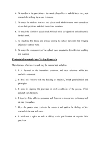 4. To develop in the practitioners the required confidence and ability to carry out 
research for solving their own problems. 
5. To make the students teachers and educational administrators more conscious 
about their problems and their immediate solutions. 
6. To make the school or educational personal more co-operative and democratic 
in their work. 
7. To inculcate the desire and attitude among the school personnel for bringing 
excellence in their work. 
8. To make the environment of the school more conductive for effective teaching 
and learning. 
Features/ characteristics of Action Research 
Main features of action research may be summarized as below. 
1. It is focused on the immediate problems, and their solutions within the 
available resources. 
2. It does not concern with the building of theories, broad generalization and 
principles. 
3. It aims to improve the practices or work conditions of the people. When 
conduct such research. 
4. It involves little efforts, resources and finances in comparison to fundamental 
or pure researches. 
5. Here the person who conducts the research and applies the findings of the 
research is the one and same. 
6. It inculcates a spirit as well as ability in the practitioners to improve their 
practices. 
 