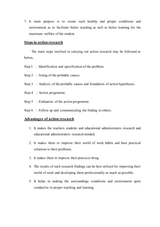 7. It main purpose is to create such healthy and proper conditions and 
environment as to facilitate better teaching as well as better learning for the 
maximum welfare of the student. 
Steps in action research 
The main steps involved in carrying out action research may be followed as 
below, 
Step I : Identification and specification of the problem. 
Step 2 : listing of the probable causes. 
Step 3 : Analysis of the probable causes and foundation of action hypotheses. 
Step 4 : Action programme. 
Step 5 : Evaluation of the action programme. 
Step 6 : Follow up and communicating the finding to others. 
Advantages of action research 
1. It makes the teachers students and educational administrators research and 
educational administrators research minded. 
2. It makes them to improve their world of work habits and have practical 
solutions to their problems. 
3. It makes them to improve their practices bring. 
4. The results of such research findings can be best utilized for improving their 
world of work and developing them professionally as much as possible. 
5. It helps in making the surroundings conditions and environment quite 
conductive to proper teaching and learning. 
 