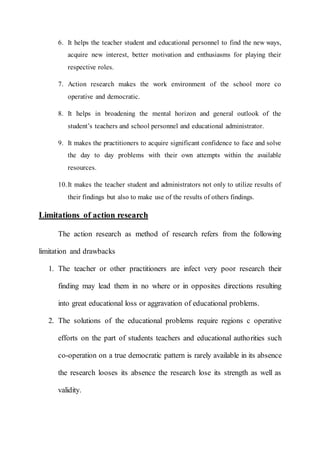 6. It helps the teacher student and educational personnel to find the new ways, 
acquire new interest, better motivation and enthusiasms for playing their 
respective roles. 
7. Action research makes the work environment of the school more co 
operative and democratic. 
8. It helps in broadening the mental horizon and general outlook of the 
student’s teachers and school personnel and educational administrator. 
9. It makes the practitioners to acquire significant confidence to face and solve 
the day to day problems with their own attempts within the available 
resources. 
10. It makes the teacher student and administrators not only to utilize results of 
their findings but also to make use of the results of others findings. 
Limitations of action research 
The action research as method of research refers from the following 
limitation and drawbacks 
1. The teacher or other practitioners are infect very poor research their 
finding may lead them in no where or in opposites directions resulting 
into great educational loss or aggravation of educational problems. 
2. The solutions of the educational problems require regions c operative 
efforts on the part of students teachers and educational authorities such 
co-operation on a true democratic pattern is rarely available in its absence 
the research looses its absence the research lose its strength as well as 
validity. 
 