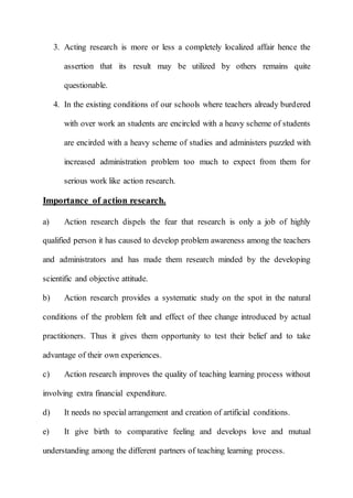 3. Acting research is more or less a completely localized affair hence the 
assertion that its result may be utilized by others remains quite 
questionable. 
4. In the existing conditions of our schools where teachers already burdered 
with over work an students are encircled with a heavy scheme of students 
are encirded with a heavy scheme of studies and administers puzzled with 
increased administration problem too much to expect from them for 
serious work like action research. 
Importance of action research. 
a) Action research dispels the fear that research is only a job of highly 
qualified person it has caused to develop problem awareness among the teachers 
and administrators and has made them research minded by the developing 
scientific and objective attitude. 
b) Action research provides a systematic study on the spot in the natural 
conditions of the problem felt and effect of thee change introduced by actual 
practitioners. Thus it gives them opportunity to test their belief and to take 
advantage of their own experiences. 
c) Action research improves the quality of teaching learning process without 
involving extra financial expenditure. 
d) It needs no special arrangement and creation of artificial conditions. 
e) It give birth to comparative feeling and develops love and mutual 
understanding among the different partners of teaching learning process. 
 