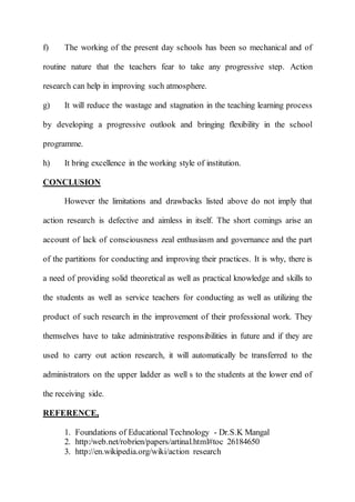 f) The working of the present day schools has been so mechanical and of 
routine nature that the teachers fear to take any progressive step. Action 
research can help in improving such atmosphere. 
g) It will reduce the wastage and stagnation in the teaching learning process 
by developing a progressive outlook and bringing flexibility in the school 
programme. 
h) It bring excellence in the working style of institution. 
CONCLUSION 
However the limitations and drawbacks listed above do not imply that 
action research is defective and aimless in itself. The short comings arise an 
account of lack of consciousness zeal enthusiasm and governance and the part 
of the partitions for conducting and improving their practices. It is why, there is 
a need of providing solid theoretical as well as practical knowledge and skills to 
the students as well as service teachers for conducting as well as utilizing the 
product of such research in the improvement of their professional work. They 
themselves have to take administrative responsibilities in future and if they are 
used to carry out action research, it will automatically be transferred to the 
administrators on the upper ladder as well s to the students at the lower end of 
the receiving side. 
REFERENCE, 
1. Foundations of Educational Technology - Dr.S.K Mangal 
2. http:/web.net/robrien/papers/artinal.html#toc 26184650 
3. http://en.wikipedia.org/wiki/action research 
