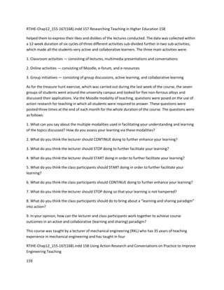 RTIHE-Chap12_155-167(168).indd 157 Researching Teaching in Higher Education 158 
helped them to express their likes and dislikes of the lectures conducted. The data was collected within 
a 12-week duration of six cycles of three different activities sub-divided further in two sub-activities, 
which made all the students very active and collaborative learners. The three main activities were: 
1. Classroom activities — consisting of lectures, multimedia presentations and conversations 
2. Online activities — consisting of Moodle, e-forum, and e-resources 
3. Group initiatives — consisting of group discussions, active learning, and collaborative learning 
As for the treasure hunt exercise, which was carried out during the last week of the course, the seven 
groups of students went around the university campus and looked for five non-ferrous alloys and 
discussed their applications. Via the Moodle modality of teaching, questions were posed on the use of 
action research for teaching in which all students were required to answer. These questions were 
posted three times at the end of each month for the whole duration of the course. The questions were 
as follows: 
1. What can you say about the multiple modalities used in facilitating your understanding and learning 
of the topics discussed? How do you assess your learning via these modalities? 
2. What do you think the lecturer should CONTINUE doing to further enhance your learning? 
3. What do you think the lecturer should STOP doing to further facilitate your learning? 
4. What do you think the lecturer should START doing in order to further facilitate your learning? 
5. What do you think the class participants should START doing in order to further facilitate your 
learning? 
6. What do you think the class participants should CONTINUE doing to further enhance your learning? 
7. What do you think the lecturer should STOP doing so that your learning is not hampered? 
8. What do you think the class participants should do to bring about a “learning and sharing paradigm” 
into action? 
9. In your opinion, how can the lecturer and class participants work together to achieve course 
outcomes in an active and collaborative (learning and sharing) paradigm? 
This course was taught by a lecturer of mechanical engineering (RKL) who has 35 years of teaching 
experience in mechanical engineering and has taught in four 
RTIHE-Chap12_155-167(168).indd 158 Using Action Research and Conversations on Practice to Improve 
Engineering Teaching 
159 
 