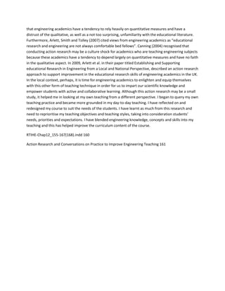 that engineering academics have a tendency to rely heavily on quantitative measures and have a 
distrust of the qualitative, as well as a not too surprising, unfamiliarity with the educational literature. 
Furthermore, Arlett, Smith and Tolley (2007) cited views from engineering academics as “educational 
research and engineering are not always comfortable bed fellows”. Canning (2004) recognised that 
conducting action research may be a culture shock for academics who are teaching engineering subjects 
because these academics have a tendency to depend largely on quantitative measures and have no faith 
in the qualitative aspect. In 2009, Arlett et al. in their paper titled Establishing and Supporting 
educational Research in Engineering from a Local and National Perspective, described an action research 
approach to support improvement in the educational research skills of engineering academics in the UK. 
In the local context, perhaps, it is time for engineering academics to enlighten and equip themselves 
with this other form of teaching technique in order for us to impart our scientific knowledge and 
empower students with active and collaborative learning. Although this action research may be a small 
study, it helped me in looking at my own teaching from a different perspective. I began to query my own 
teaching practice and became more grounded in my day-to-day teaching. I have reflected on and 
redesigned my course to suit the needs of the students. I have learnt as much from this research and 
need to reprioritise my teaching objectives and teaching styles, taking into consideration students’ 
needs, priorities and expectations. I have blended engineering knowledge, concepts and skills into my 
teaching and this has helped improve the curriculum content of the course. 
RTIHE-Chap12_155-167(168).indd 160 
Action Research and Conversations on Practice to Improve Engineering Teaching 161 
