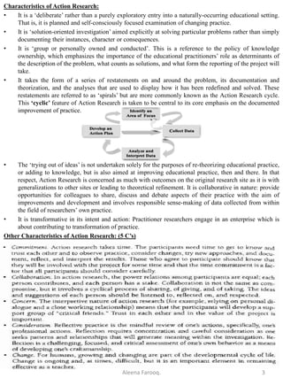 Characteristics of Action Research:
• It is a ‘deliberate’ rather than a purely exploratory entry into a naturally-occurring educational setting.
That is, it is planned and self-consciously focused examination of changing practice.
• It is ‘solution-oriented investigation’ aimed explicitly at solving particular problems rather than simply
documenting their instances, character or consequences.
• It is ‘group or personally owned and conducted’. This is a reference to the policy of knowledge
ownership, which emphasizes the importance of the educational practitioners’ role as determinants of
the description of the problem, what counts as solutions, and what form the reporting of the project will
take.
• It takes the form of a series of restatements on and around the problem, its documentation and
theorization, and the analyses that are used to display how it has been redefined and solved. These
restatements are referred to as ‘spirals’ but are more commonly known as the Action Research cycle.
This ‘cyclic’ feature of Action Research is taken to be central to its core emphasis on the documented
improvement of practice.
• The ‘trying out of ideas’ is not undertaken solely for the purposes of re-theorizing educational practice,
or adding to knowledge, but is also aimed at improving educational practice, then and there. In that
respect, Action Research is concerned as much with outcomes on the original research site as it is with
generalizations to other sites or leading to theoretical refinement. It is collaborative in nature: provide
opportunities for colleagues to share, discuss and debate aspects of their practice with the aim of
improvements and development and involves responsible sense-making of data collected from within
the field of researchers’ own practice.
• It is transformative in its intent and action: Practitioner researchers engage in an enterprise which is
about contributing to transformation of practice.
Other Characteristics of Action Research: (5 C’s)
Aleena Farooq. 3
 