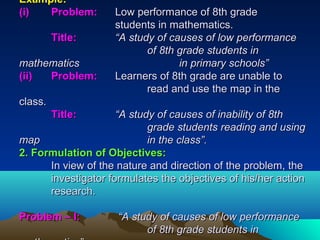 Example:Example:
(i)(i) Problem:Problem: Low performance of 8th gradeLow performance of 8th grade
students in mathematics.students in mathematics.
Title:Title: “A study of causes of low performance“A study of causes of low performance
of 8th grade students inof 8th grade students in
mathematicsmathematics in primary schools”in primary schools”
(ii)(ii) Problem:Problem: Learners of 8th grade are unable toLearners of 8th grade are unable to
read and use the map in theread and use the map in the
class.class.
Title:Title: “A study of causes of inability of 8th“A study of causes of inability of 8th
grade students reading and usinggrade students reading and using
mapmap in the class”.in the class”.
2. Formulation of Objectives:2. Formulation of Objectives:
In view of the nature and direction of the problem, theIn view of the nature and direction of the problem, the
investigator formulates the objectives of his/her actioninvestigator formulates the objectives of his/her action
research.research.
Problem – I:Problem – I: “A study of causes of low performance“A study of causes of low performance
of 8th grade students inof 8th grade students in
 