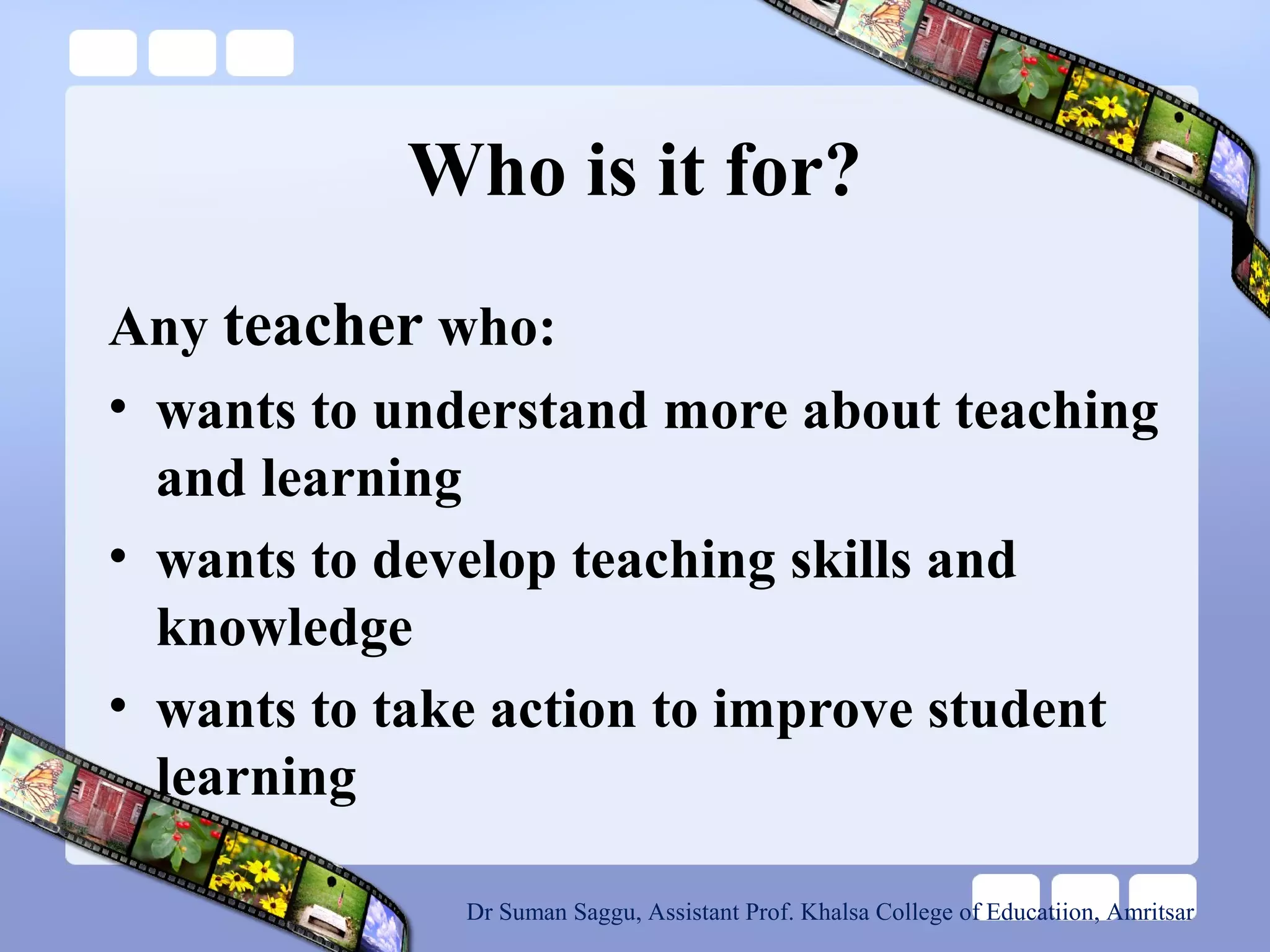 Who is it for?
Any teacher who:
• wants to understand more about teaching
and learning
• wants to develop teaching skills and
knowledge
• wants to take action to improve student
learning
Dr Suman Saggu, Assistant Prof. Khalsa College of Educatiion, Amritsar
 