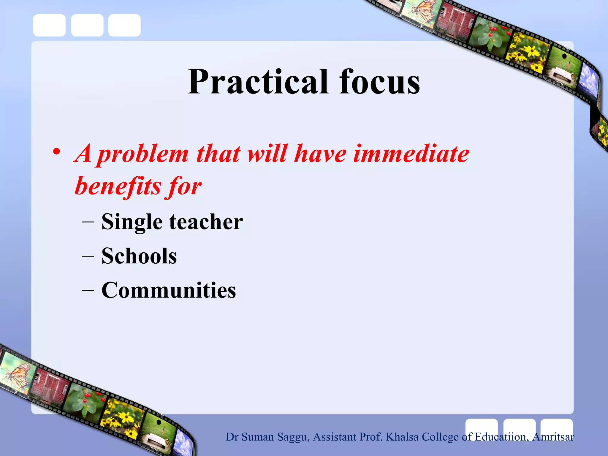 Practical focus
• A problem that will have immediate
benefits for
– Single teacher
– Schools
– Communities
Dr Suman Saggu, Assistant Prof. Khalsa College of Educatiion, Amritsar
 