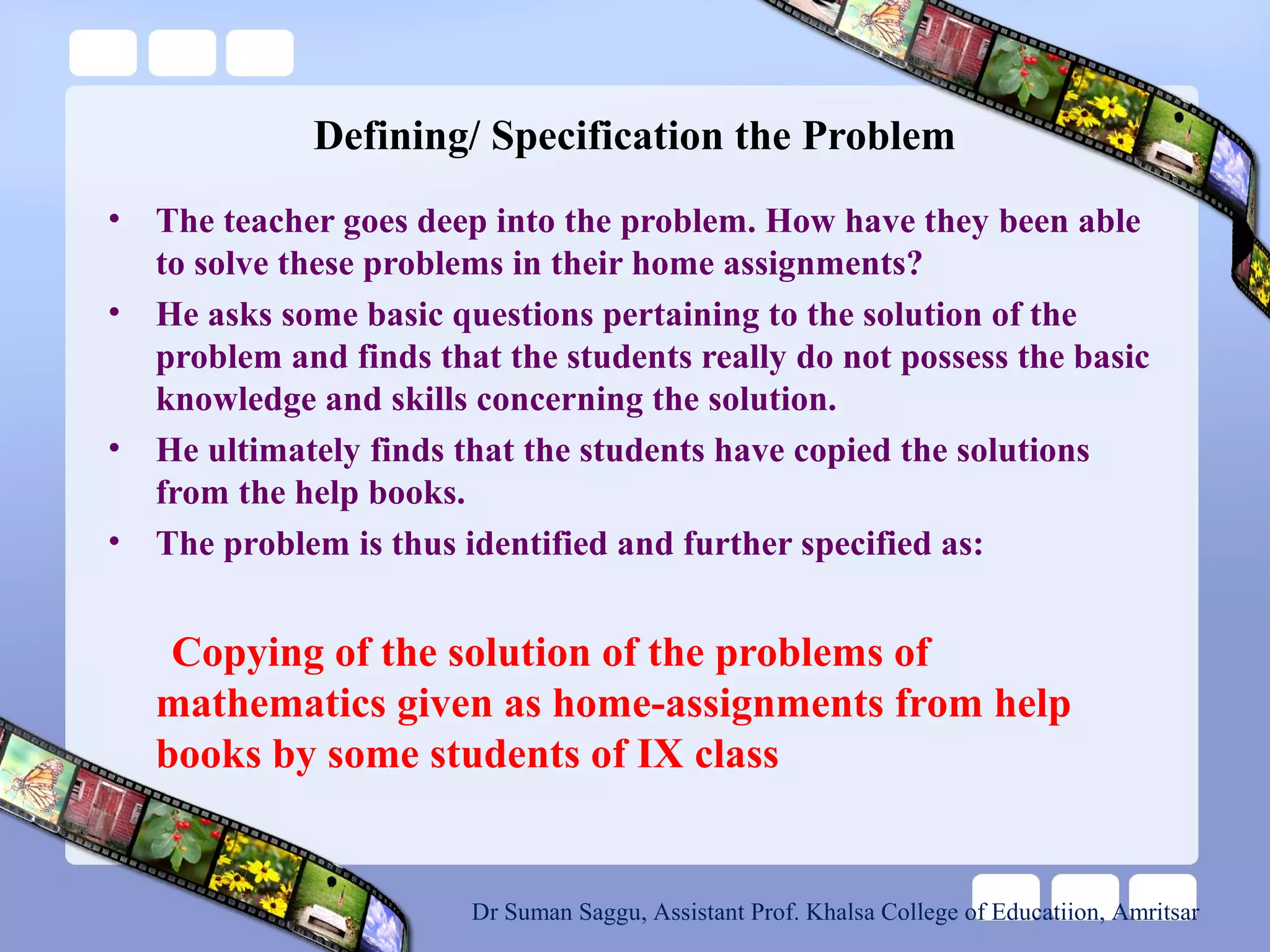 Defining/ Specification the Problem
• The teacher goes deep into the problem. How have they been able
to solve these problems in their home assignments?
• He asks some basic questions pertaining to the solution of the
problem and finds that the students really do not possess the basic
knowledge and skills concerning the solution.
• He ultimately finds that the students have copied the solutions
from the help books.
• The problem is thus identified and further specified as:
Copying of the solution of the problems of
mathematics given as home-assignments from help
books by some students of IX class
Dr Suman Saggu, Assistant Prof. Khalsa College of Educatiion, Amritsar
 