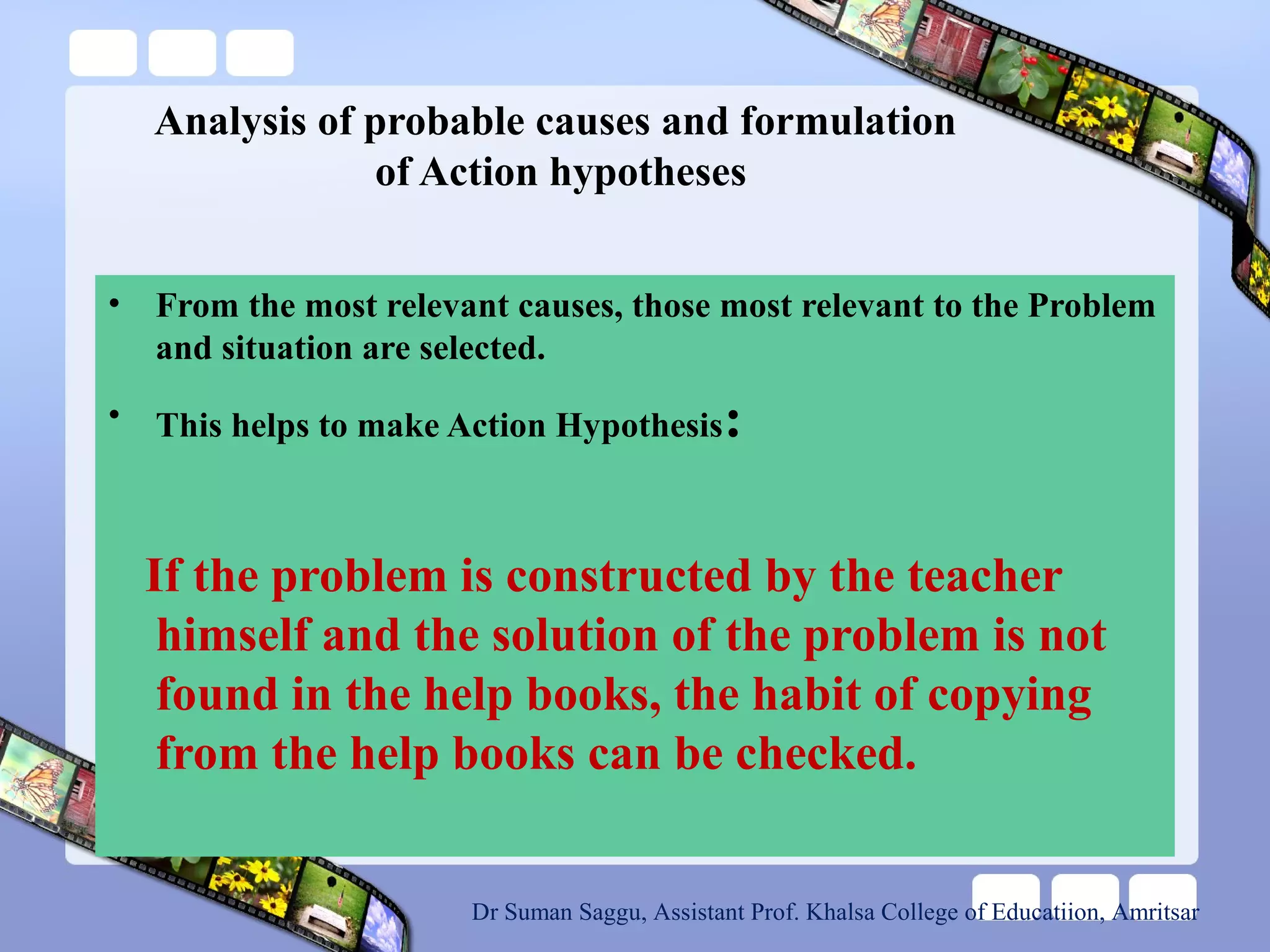 Analysis of probable causes and formulation
of Action hypotheses
• From the most relevant causes, those most relevant to the Problem
and situation are selected.
• This helps to make Action Hypothesis:
If the problem is constructed by the teacher
himself and the solution of the problem is not
found in the help books, the habit of copying
from the help books can be checked.
Dr Suman Saggu, Assistant Prof. Khalsa College of Educatiion, Amritsar
 