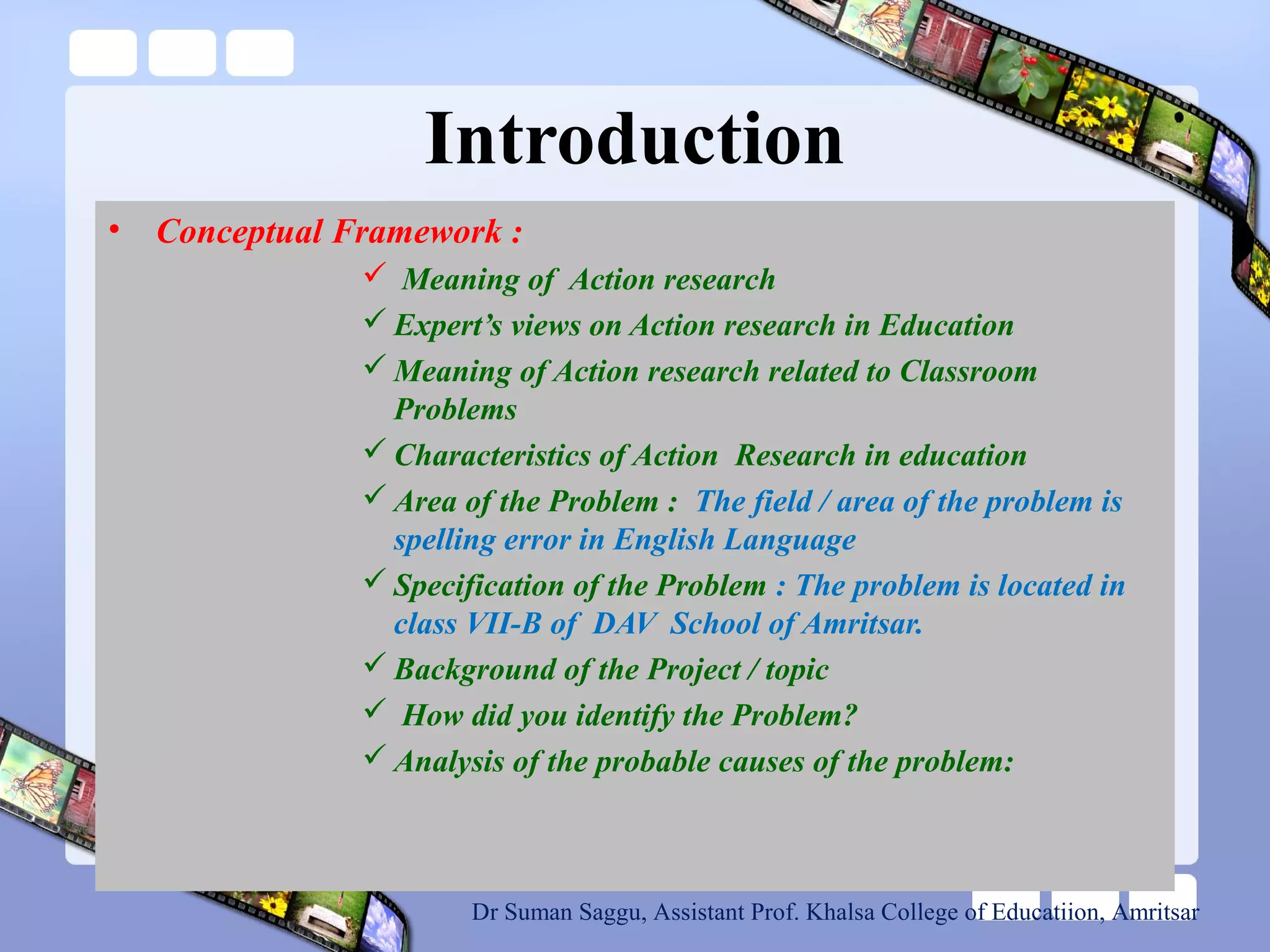 Introduction
• Conceptual Framework :
 Meaning of Action research
 Expert’s views on Action research in Education
 Meaning of Action research related to Classroom
Problems
 Characteristics of Action Research in education
 Area of the Problem : The field / area of the problem is
spelling error in English Language
 Specification of the Problem : The problem is located in
class VII-B of DAV School of Amritsar.
 Background of the Project / topic
 How did you identify the Problem?
 Analysis of the probable causes of the problem:
Dr Suman Saggu, Assistant Prof. Khalsa College of Educatiion, Amritsar
 