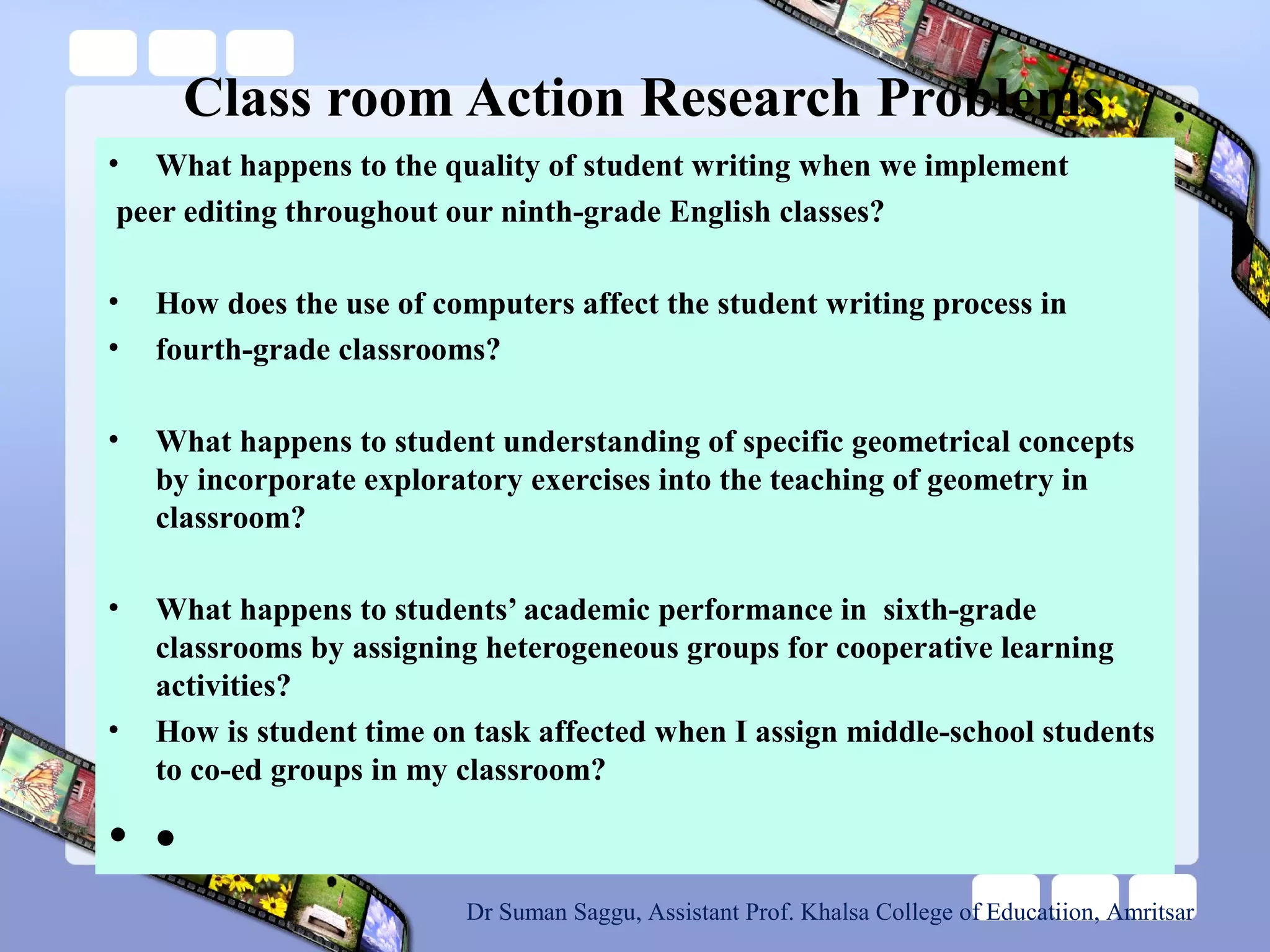 Class room Action Research Problems
• What happens to the quality of student writing when we implement
peer editing throughout our ninth-grade English classes?
• How does the use of computers affect the student writing process in
• fourth-grade classrooms?
• What happens to student understanding of specific geometrical concepts
by incorporate exploratory exercises into the teaching of geometry in
classroom?
• What happens to students’ academic performance in sixth-grade
classrooms by assigning heterogeneous groups for cooperative learning
activities?
• How is student time on task affected when I assign middle-school students
to co-ed groups in my classroom?
• •
Dr Suman Saggu, Assistant Prof. Khalsa College of Educatiion, Amritsar
 