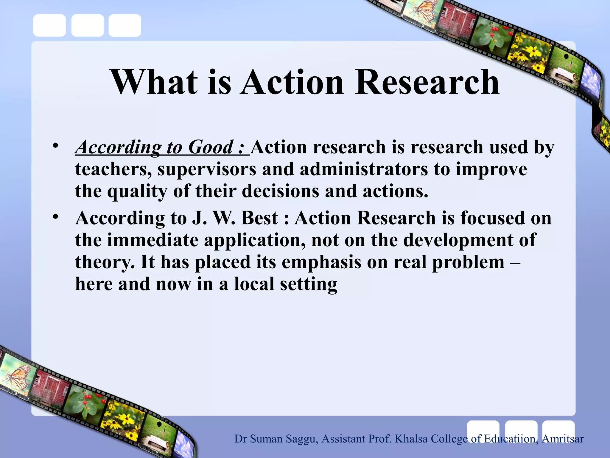 What is Action Research
• According to Good : Action research is research used by
teachers, supervisors and administrators to improve
the quality of their decisions and actions.
• According to J. W. Best : Action Research is focused on
the immediate application, not on the development of
theory. It has placed its emphasis on real problem –
here and now in a local setting
Dr Suman Saggu, Assistant Prof. Khalsa College of Educatiion, Amritsar
 