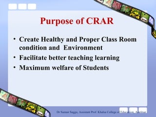 Purpose of CRAR
• Create Healthy and Proper Class Room
condition and Environment
• Facilitate better teaching learning
• Maximum welfare of Students
Dr Suman Saggu, Assistant Prof. Khalsa College of Educatiion, Amritsar
 