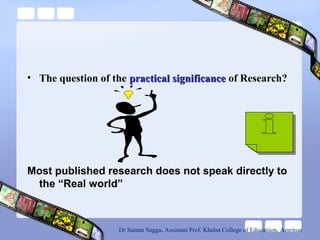• The question of the practical significancepractical significance of Research?
Most published research does not speak directly to
the “Real world”
Dr Suman Saggu, Assistant Prof. Khalsa College of Educatiion, Amritsar
 