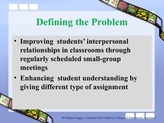 Defining the Problem
• Improving students’ interpersonal
relationships in classrooms through
regularly scheduled small-group
meetings
• Enhancing student understanding by
giving different type of assignment
Dr Suman Saggu, Assistant Prof. Khalsa College of Educatiion, Amritsar
 