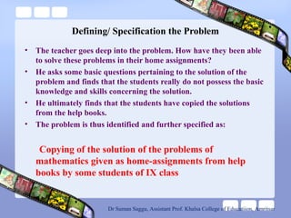 Defining/ Specification the Problem
• The teacher goes deep into the problem. How have they been able
to solve these problems in their home assignments?
• He asks some basic questions pertaining to the solution of the
problem and finds that the students really do not possess the basic
knowledge and skills concerning the solution.
• He ultimately finds that the students have copied the solutions
from the help books.
• The problem is thus identified and further specified as:
Copying of the solution of the problems of
mathematics given as home-assignments from help
books by some students of IX class
Dr Suman Saggu, Assistant Prof. Khalsa College of Educatiion, Amritsar
 