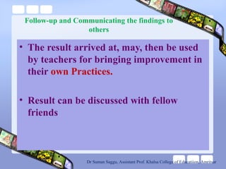 Follow-up and Communicating the findings to
others
• The result arrived at, may, then be used
by teachers for bringing improvement in
their own Practices.
• Result can be discussed with fellow
friends
Dr Suman Saggu, Assistant Prof. Khalsa College of Educatiion, Amritsar
 