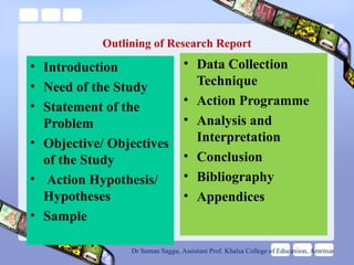 Outlining of Research Report
• Introduction
• Need of the Study
• Statement of the
Problem
• Objective/ Objectives
of the Study
• Action Hypothesis/
Hypotheses
• Sample
• Data Collection
Technique
• Action Programme
• Analysis and
Interpretation
• Conclusion
• Bibliography
• Appendices
Dr Suman Saggu, Assistant Prof. Khalsa College of Educatiion, Amritsar
 