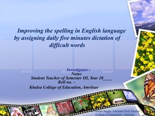 Improving the spelling in English language
by assigning daily five minutes dictation of
difficult words
Investigator :
Name
Student Teacher of Semester III, Year 20____
Roll no. –
Khalsa College of Education, Amritsar
Dr Suman Saggu, Assistant Prof. Khalsa
College of Educatiion, Amritsar
 