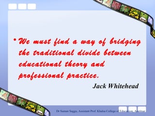 • We must find a way of bridging
the traditional divide between
educational theory and
professional practice.
Jack Whitehead
Dr Suman Saggu, Assistant Prof. Khalsa College of Educatiion, Amritsar
 